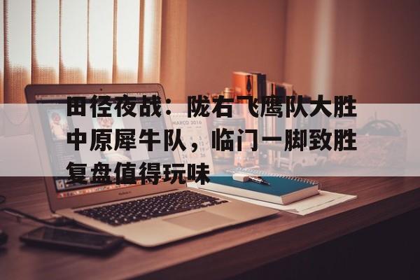田径夜战：陇右飞鹰队大胜中原犀牛队，临门一脚致胜复盘值得玩味的简单介绍